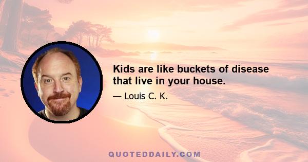 Kids are like buckets of disease that live in your house.