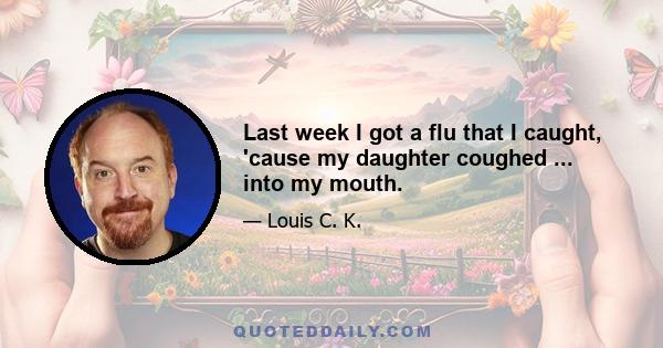 Last week I got a flu that I caught, 'cause my daughter coughed ... into my mouth.