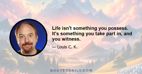 Life isn't something you possess. It's something you take part in, and you witness.