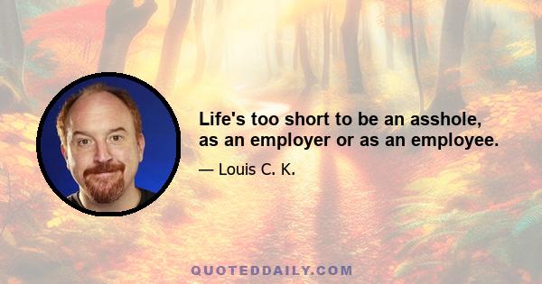 Life's too short to be an asshole, as an employer or as an employee.