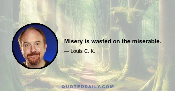 Misery is wasted on the miserable.