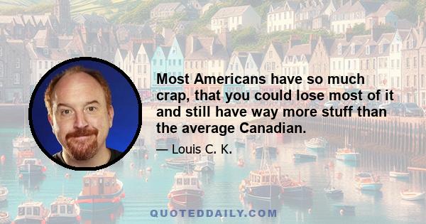 Most Americans have so much crap, that you could lose most of it and still have way more stuff than the average Canadian.