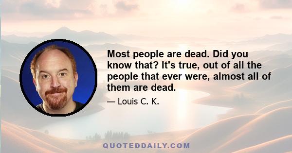 Most people are dead. Did you know that? It's true, out of all the people that ever were, almost all of them are dead.