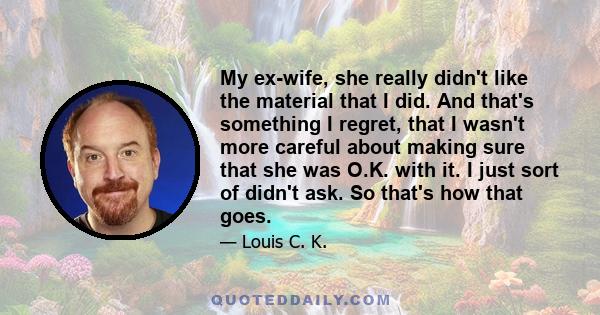 My ex-wife, she really didn't like the material that I did. And that's something I regret, that I wasn't more careful about making sure that she was O.K. with it. I just sort of didn't ask. So that's how that goes.