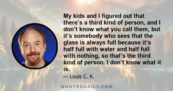 My kids and I figured out that there’s a third kind of person, and I don’t know what you call them, but it’s somebody who sees that the glass is always full because it’s half full with water and half full with nothing,