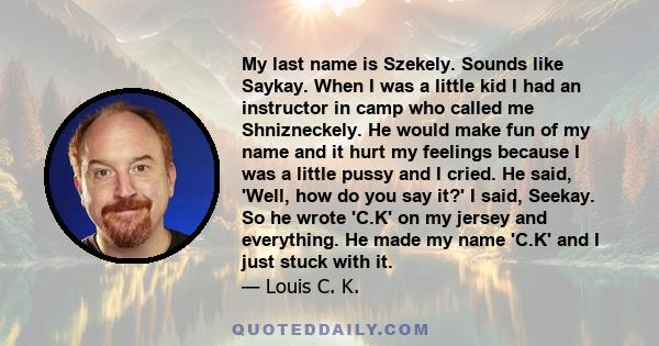 My last name is Szekely. Sounds like Saykay. When I was a little kid I had an instructor in camp who called me Shnizneckely. He would make fun of my name and it hurt my feelings because I was a little pussy and I cried. 