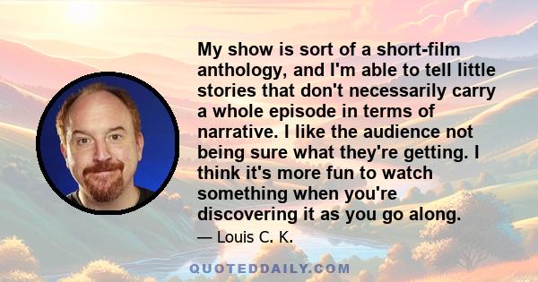 My show is sort of a short-film anthology, and I'm able to tell little stories that don't necessarily carry a whole episode in terms of narrative. I like the audience not being sure what they're getting. I think it's