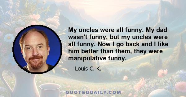 My uncles were all funny. My dad wasn't funny, but my uncles were all funny. Now I go back and I like him better than them, they were manipulative funny.