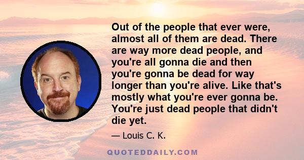 Out of the people that ever were, almost all of them are dead. There are way more dead people, and you're all gonna die and then you're gonna be dead for way longer than you're alive. Like that's mostly what you're ever 