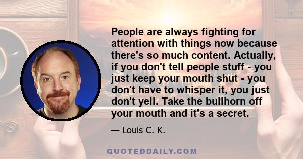 People are always fighting for attention with things now because there's so much content. Actually, if you don't tell people stuff - you just keep your mouth shut - you don't have to whisper it, you just don't yell.