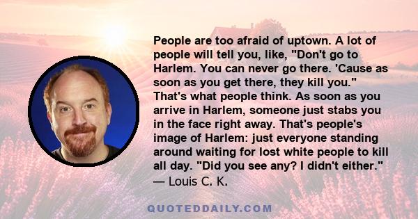 People are too afraid of uptown. A lot of people will tell you, like, Don't go to Harlem. You can never go there. 'Cause as soon as you get there, they kill you. That's what people think. As soon as you arrive in