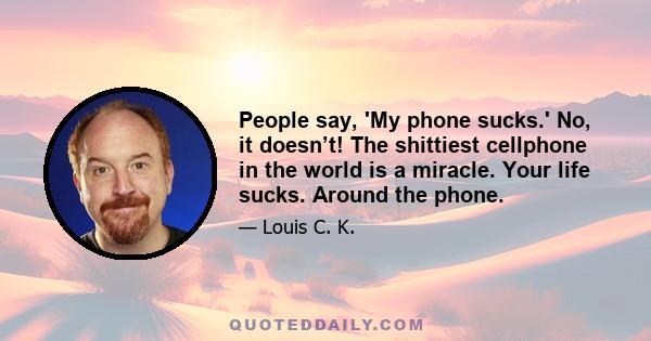 People say, 'My phone sucks.' No, it doesn’t! The shittiest cellphone in the world is a miracle. Your life sucks. Around the phone.