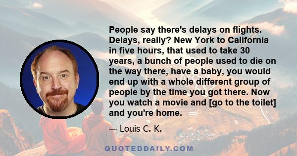 People say there's delays on flights. Delays, really? New York to California in five hours, that used to take 30 years, a bunch of people used to die on the way there, have a baby, you would end up with a whole