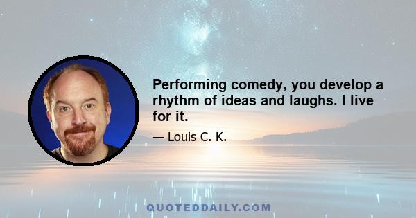 Performing comedy, you develop a rhythm of ideas and laughs. I live for it.