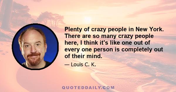 Plenty of crazy people in New York. There are so many crazy people here, I think it's like one out of every one person is completely out of their mind.