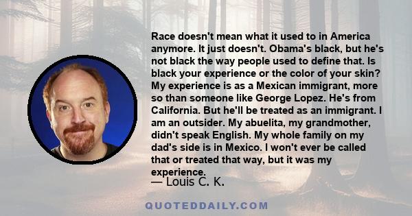 Race doesn't mean what it used to in America anymore. It just doesn't. Obama's black, but he's not black the way people used to define that. Is black your experience or the color of your skin? My experience is as a