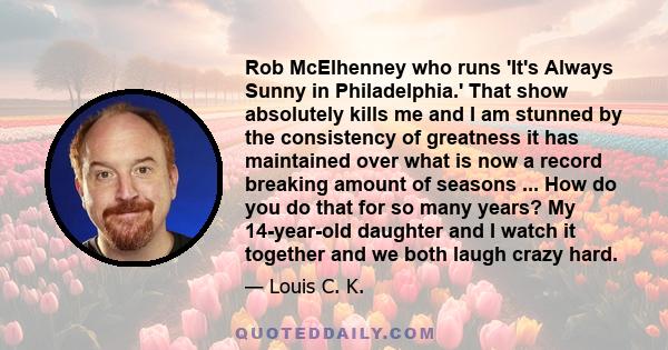 Rob McElhenney who runs 'It's Always Sunny in Philadelphia.' That show absolutely kills me and I am stunned by the consistency of greatness it has maintained over what is now a record breaking amount of seasons ... How