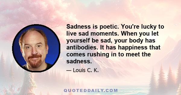 Sadness is poetic. You're lucky to live sad moments. When you let yourself be sad, your body has antibodies. It has happiness that comes rushing in to meet the sadness.