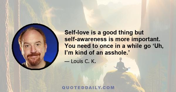 Self-love is a good thing but self-awareness is more important. You need to once in a while go ‘Uh, I’m kind of an asshole.’