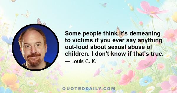 Some people think it's demeaning to victims if you ever say anything out-loud about sexual abuse of children. I don't know if that's true.