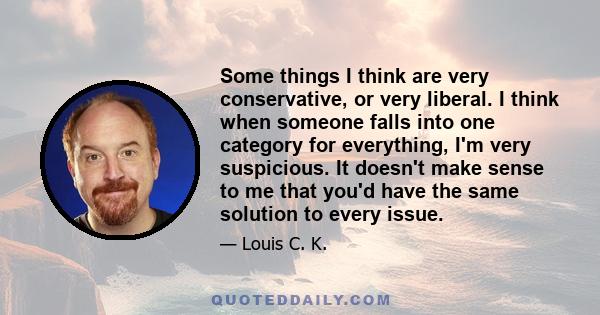 Some things I think are very conservative, or very liberal. I think when someone falls into one category for everything, I'm very suspicious. It doesn't make sense to me that you'd have the same solution to every issue.