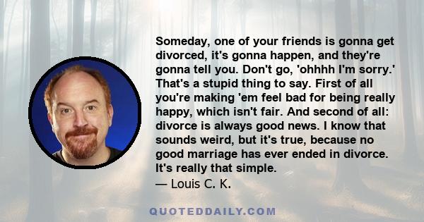 Someday, one of your friends is gonna get divorced, it's gonna happen, and they're gonna tell you. Don't go, 'ohhhh I'm sorry.' That's a stupid thing to say. First of all you're making 'em feel bad for being really