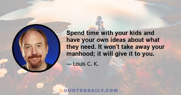 Spend time with your kids and have your own ideas about what they need. It won't take away your manhood; it will give it to you.