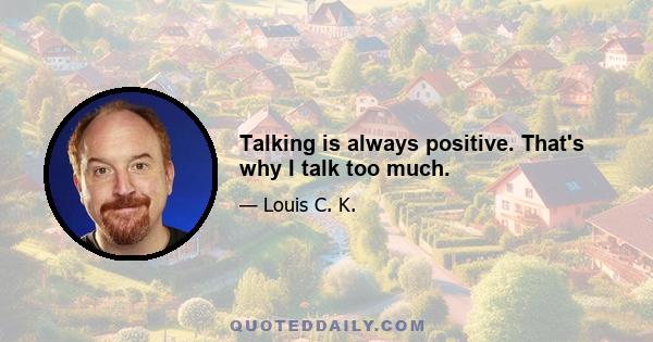 Talking is always positive. That's why I talk too much.