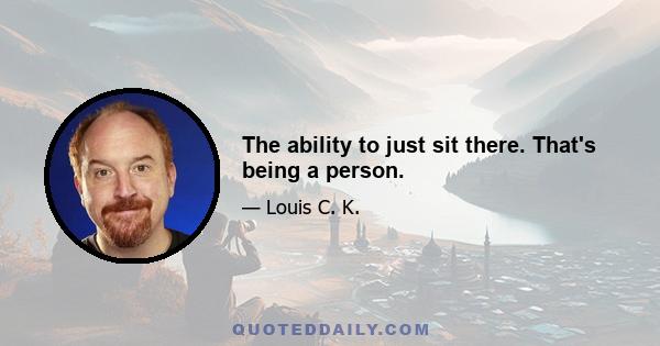 The ability to just sit there. That's being a person.