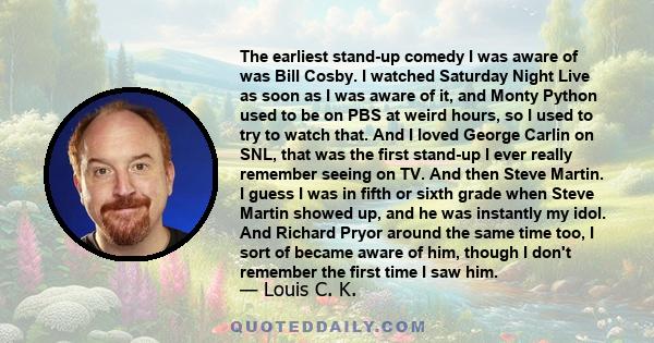 The earliest stand-up comedy I was aware of was Bill Cosby. I watched Saturday Night Live as soon as I was aware of it, and Monty Python used to be on PBS at weird hours, so I used to try to watch that. And I loved