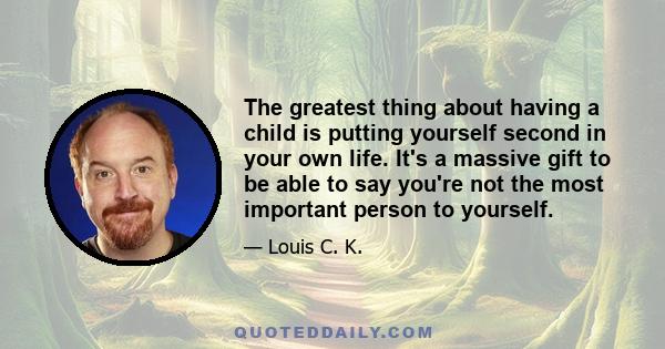 The greatest thing about having a child is putting yourself second in your own life. It's a massive gift to be able to say you're not the most important person to yourself.