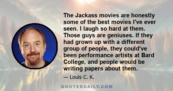 The Jackass movies are honestly some of the best movies I've ever seen. I laugh so hard at them. Those guys are geniuses. If they had grown up with a different group of people, they could've been performance artists at