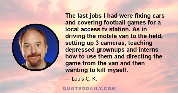 The last jobs I had were fixing cars and covering football games for a local access tv station. As in driving the mobile van to the field, setting up 3 cameras, teaching depressed grownups and interns how to use them