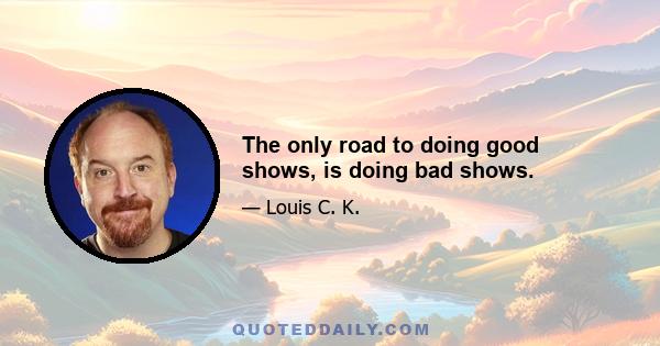 The only road to doing good shows, is doing bad shows.