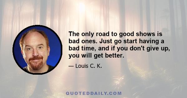 The only road to good shows is bad ones. Just go start having a bad time, and if you don't give up, you will get better.