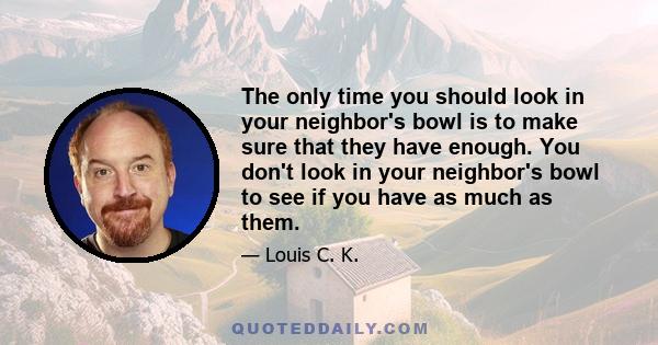 The only time you should look in your neighbor's bowl is to make sure that they have enough. You don't look in your neighbor's bowl to see if you have as much as them.