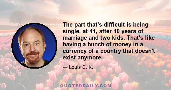 The part that's difficult is being single, at 41, after 10 years of marriage and two kids. That's like having a bunch of money in a currency of a country that doesn't exist anymore.