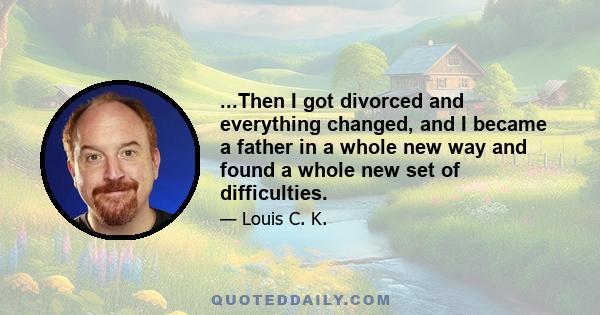 ...Then I got divorced and everything changed, and I became a father in a whole new way and found a whole new set of difficulties.