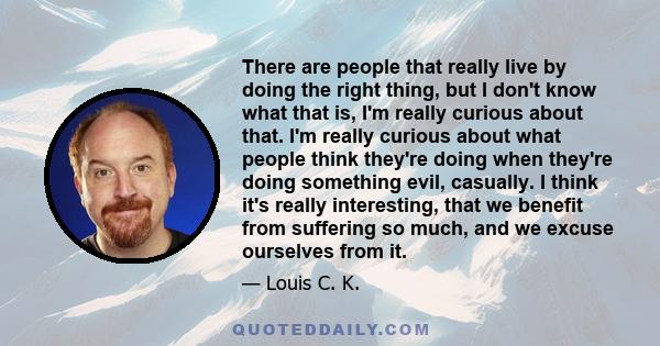 There are people that really live by doing the right thing, but I don't know what that is, I'm really curious about that. I'm really curious about what people think they're doing when they're doing something evil,