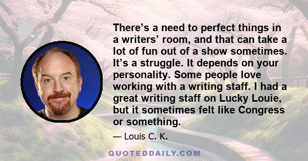 There’s a need to perfect things in a writers’ room, and that can take a lot of fun out of a show sometimes. It’s a struggle. It depends on your personality. Some people love working with a writing staff. I had a great