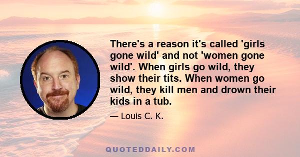 There's a reason it's called 'girls gone wild' and not 'women gone wild'. When girls go wild, they show their tits. When women go wild, they kill men and drown their kids in a tub.