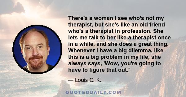 There's a woman I see who's not my therapist, but she's like an old friend who's a therapist in profession. She lets me talk to her like a therapist once in a while, and she does a great thing. Whenever I have a big