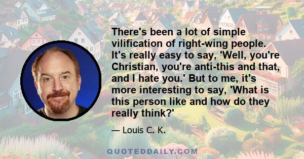 There's been a lot of simple vilification of right-wing people. It's really easy to say, 'Well, you're Christian, you're anti-this and that, and I hate you.' But to me, it's more interesting to say, 'What is this person 