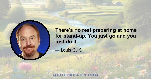 There's no real preparing at home for stand-up. You just go and you just do it.