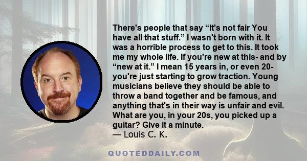 There's people that say “It's not fair You have all that stuff.” I wasn't born with it. It was a horrible process to get to this. It took me my whole life. If you're new at this- and by “new at it.” I mean 15 years in,