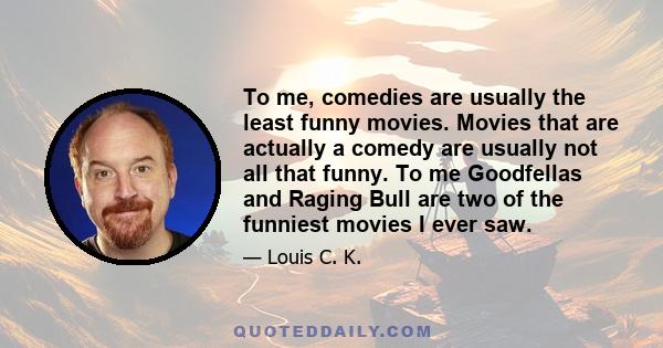 To me, comedies are usually the least funny movies. Movies that are actually a comedy are usually not all that funny. To me Goodfellas and Raging Bull are two of the funniest movies I ever saw.