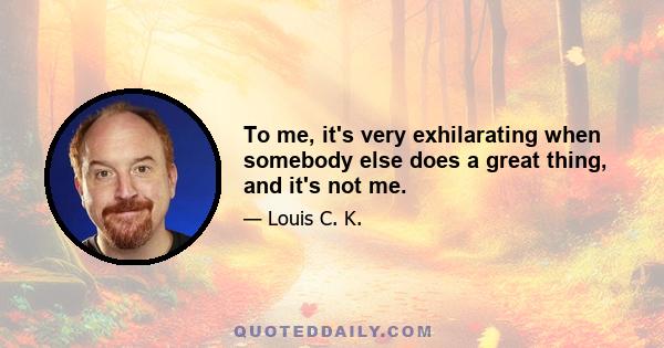 To me, it's very exhilarating when somebody else does a great thing, and it's not me.