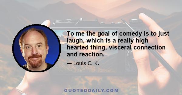 To me the goal of comedy is to just laugh, which is a really high hearted thing, visceral connection and reaction.