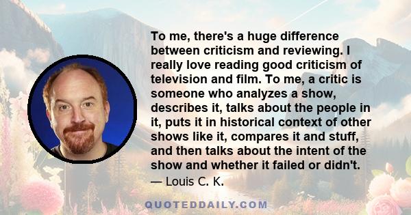 To me, there's a huge difference between criticism and reviewing. I really love reading good criticism of television and film. To me, a critic is someone who analyzes a show, describes it, talks about the people in it,