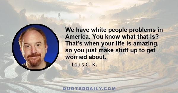 We have white people problems in America. You know what that is? That's when your life is amazing, so you just make stuff up to get worried about.